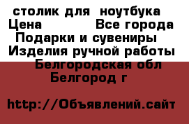 столик для  ноутбука › Цена ­ 1 200 - Все города Подарки и сувениры » Изделия ручной работы   . Белгородская обл.,Белгород г.